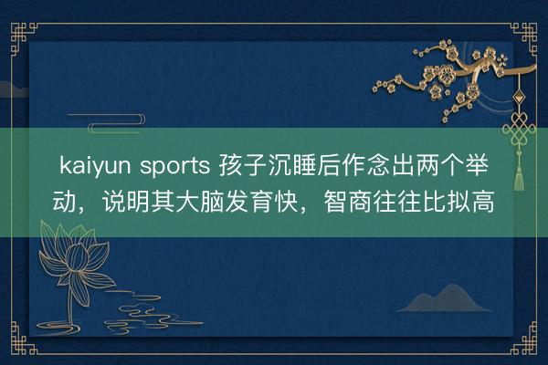 kaiyun sports 孩子沉睡后作念出两个举动，说明其大脑发育快，智商往往比拟高