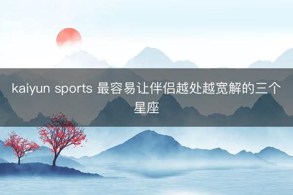 kaiyun sports 最容易让伴侣越处越宽解的三个星座
