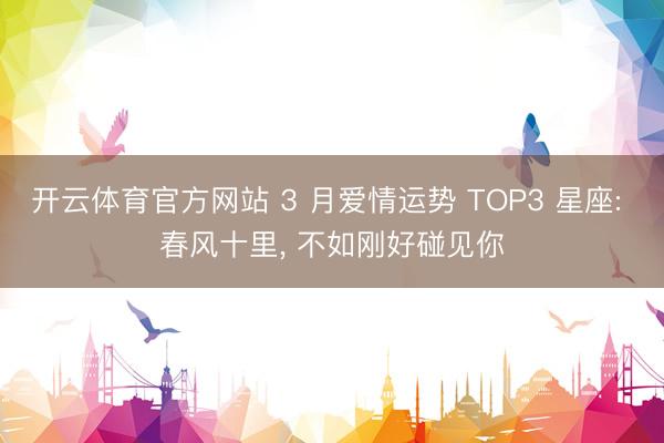 开云体育官方网站 3 月爱情运势 TOP3 星座: 春风十里, 不如刚好碰见你