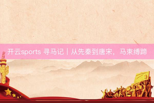 开云sports 寻马记｜从先秦到唐宋，马束缚蹄