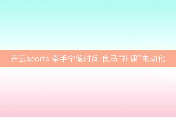 开云sports 牵手宁德时间 良马“补课”电动化