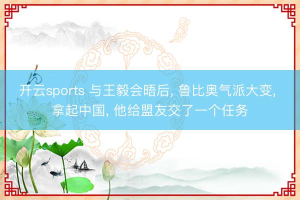 开云sports 与王毅会晤后, 鲁比奥气派大变, 拿起中国, 他给盟友交了一个任务