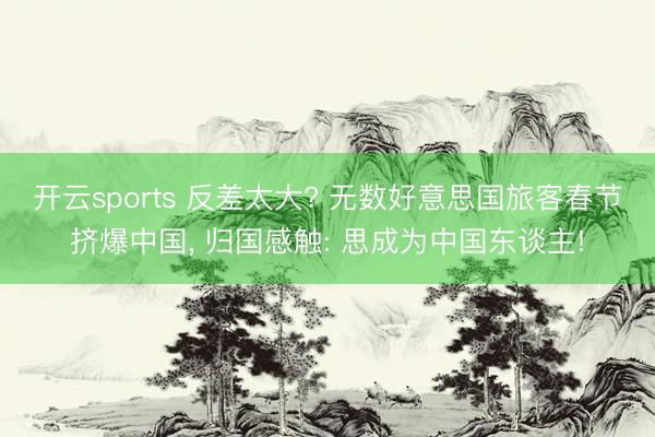 开云sports 反差太大? 无数好意思国旅客春节挤爆中国, 归国感触: 思成为中国东谈主!