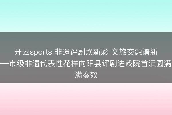 开云sports 非遗评剧焕新彩 文旅交融谱新篇——市级非遗代表性花样向阳县评剧进戏院首演圆满奏效