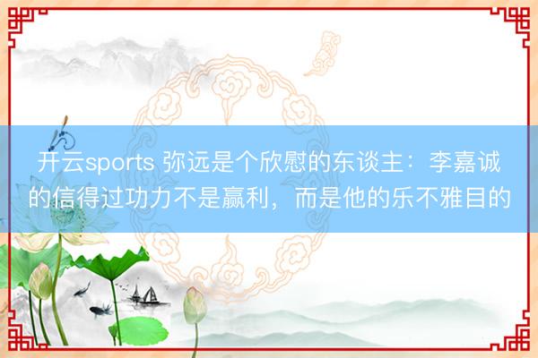 开云sports 弥远是个欣慰的东谈主：李嘉诚的信得过功力不是赢利，而是他的乐不雅目的