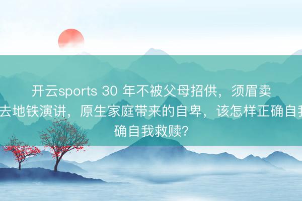 开云sports 30 年不被父母招供,须眉卖了飞奔去地铁演讲,原生家庭带来的自卑,该怎样正确自我救赎?