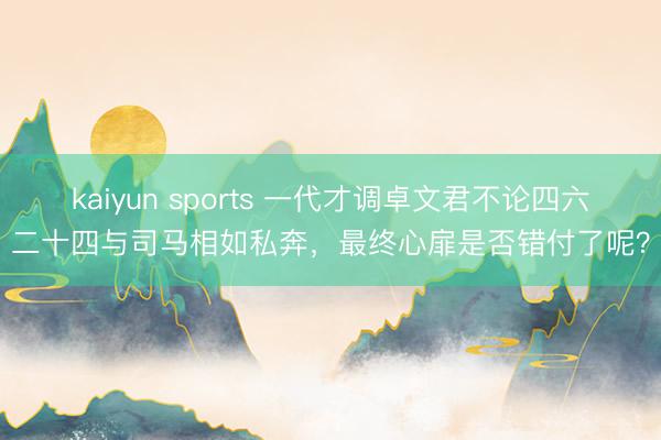 kaiyun sports 一代才调卓文君不论四六二十四与司马相如私奔，最终心扉是否错付了呢？