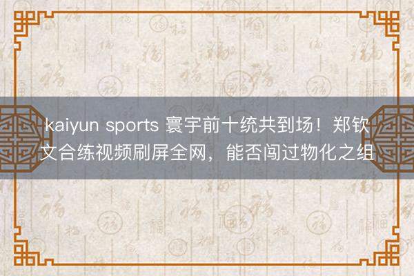 kaiyun sports 寰宇前十统共到场！郑钦文合练视频刷屏全网，能否闯过物化之组