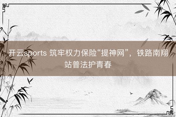 开云sports 筑牢权力保险“提神网”，铁路南翔站普法护青春