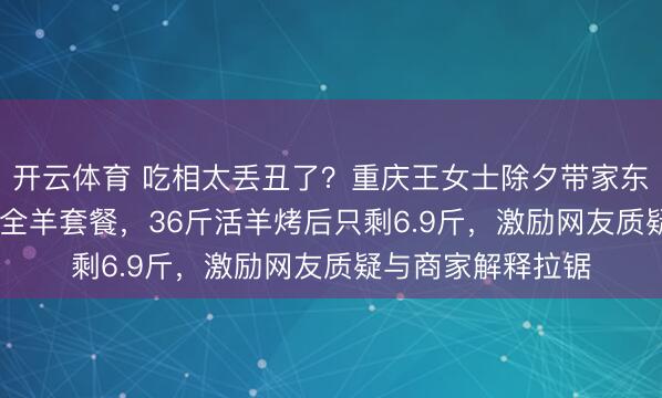 开云体育 吃相太丢丑了？重庆王女士除夕带家东谈主吃1188元烤全羊套餐，36斤活羊烤后只剩6.9斤，激励网友质疑与商家解释拉锯