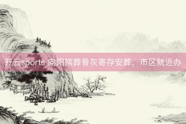 开云sports 向阳殡葬骨灰寄存安葬，市区就近办
