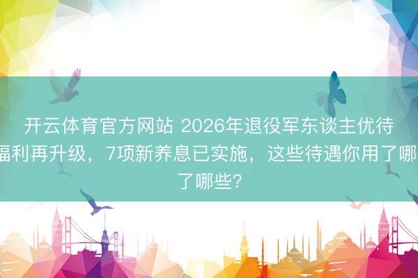 开云体育官方网站 2026年退役军东谈主优待证福利再升级，7项新养息已实施，这些待遇你用了哪些？