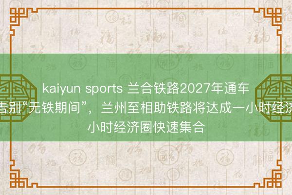 kaiyun sports 兰合铁路2027年通车，临夏甘南告别“无铁期间”，兰州至相助铁路将达成一小时经济圈快速集合