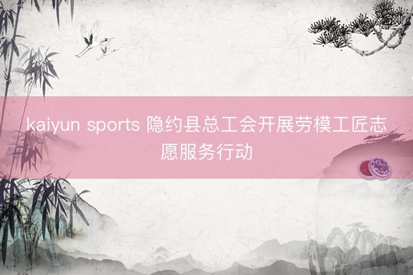 kaiyun sports 隐约县总工会开展劳模工匠志愿服务行动