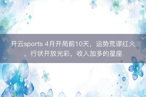 开云sports 4月开局前10天，运势荒谬红火，行状开放光彩，收入加多的星座