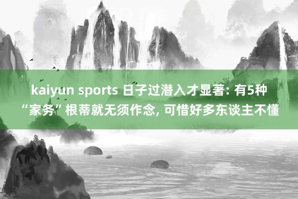 kaiyun sports 日子过潜入才显著: 有5种“家务”根蒂就无须作念， 可惜好多东谈主不懂