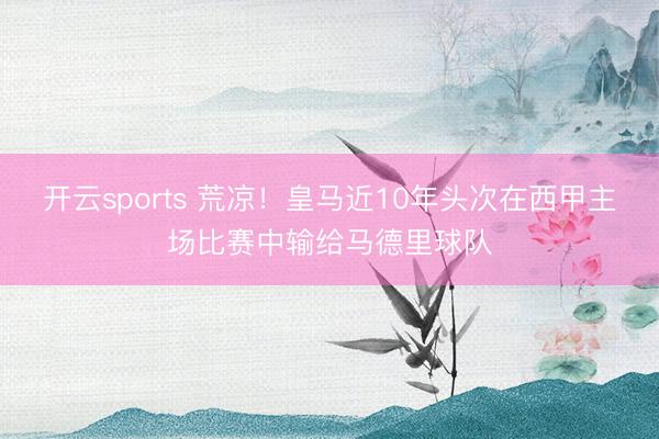 开云sports 荒凉！皇马近10年头次在西甲主场比赛中输给马德里球队
