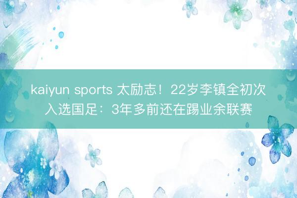 kaiyun sports 太励志！22岁李镇全初次入选国足：3年多前还在踢业余联赛