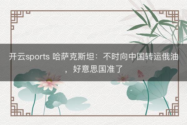 开云sports 哈萨克斯坦：不时向中国转运俄油，好意思国准了