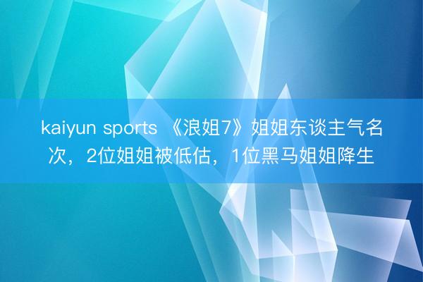 kaiyun sports 《浪姐7》姐姐东谈主气名次，2位姐姐被低估，1位黑马姐姐降生