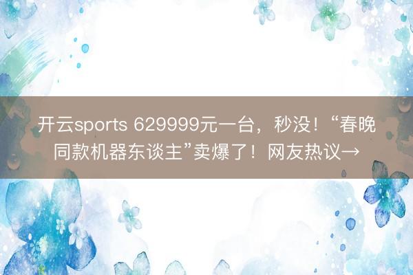 开云sports 629999元一台，秒没！“春晚同款机器东谈主”卖爆了！网友热议→