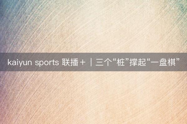 kaiyun sports 联播+|三个“桩”撑起“一盘棋”