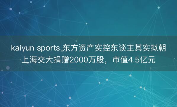 kaiyun sports 东方资产实控东谈主其实拟朝上海交大捐赠2000万股,市值4.5亿元