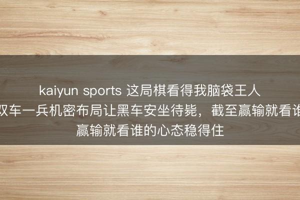 kaiyun sports 这局棋看得我脑袋王人炸了，红方用双车一兵机密布局让黑车安坐待毙，截至赢输就看谁的心态稳得住
