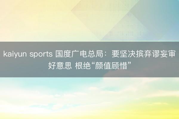 kaiyun sports 国度广电总局:要坚决摈弃谬妄审好意思 根绝“颜值顾惜”