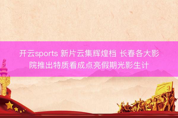 开云sports 新片云集辉煌档 长春各大影院推出特质看成点亮假期光影生计