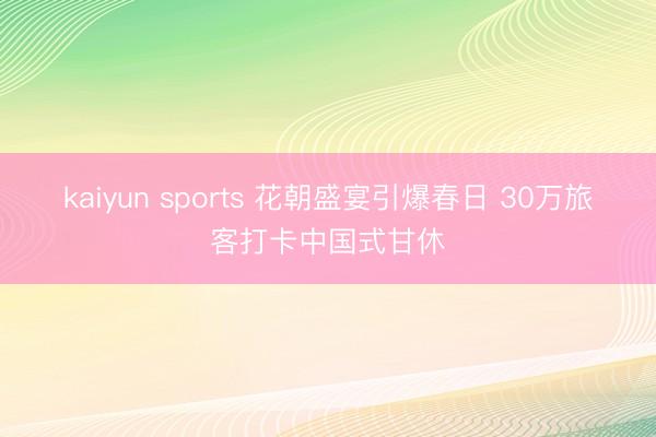 kaiyun sports 花朝盛宴引爆春日 30万旅客打卡中国式甘休