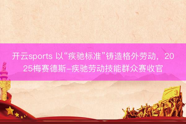 开云sports 以“疾驰标准”铸造格外劳动，2025梅赛德斯-疾驰劳动技能群众赛收官