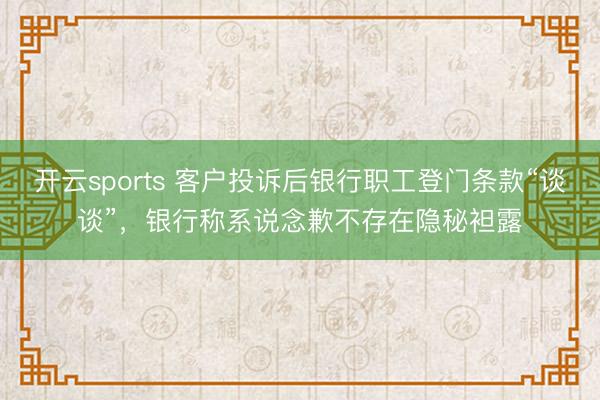 开云sports 客户投诉后银行职工登门条款“谈谈”，银行称系说念歉不存在隐秘袒露