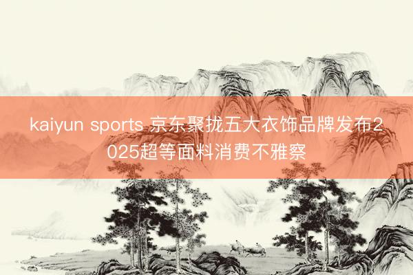 kaiyun sports 京东聚拢五大衣饰品牌发布2025超等面料消费不雅察