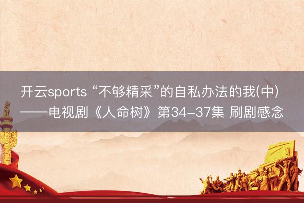 开云sports “不够精采”的自私办法的我(中) ——电视剧《人命树》第34-37集 刷剧感念