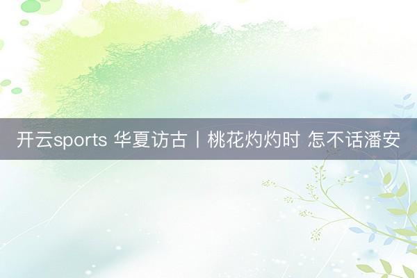 开云sports 华夏访古丨桃花灼灼时 怎不话潘安