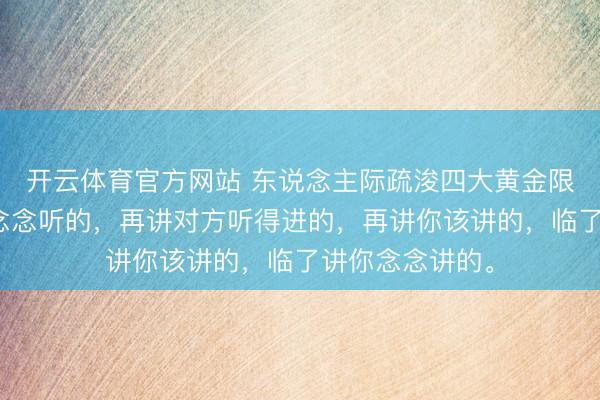 开云体育官方网站 东说念主际疏浚四大黄金限定：先讲对方念念听的，再讲对方听得进的，再讲你该讲的，临了讲你念念讲的。