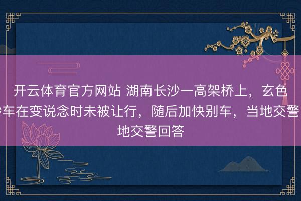 开云体育官方网站 湖南长沙一高架桥上，玄色运钞车在变说念时未被让行，随后加快别车，当地交警回答