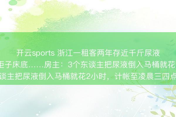 开云sports 浙江一租客两年存近千斤尿液在房间，瓶瓶罐罐塞满柜子床底……房主：3个东谈主把尿液倒入马桶就花2小时，计帐至凌晨三四点