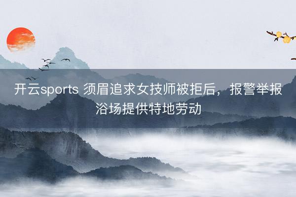 开云sports 须眉追求女技师被拒后，报警举报浴场提供特地劳动
