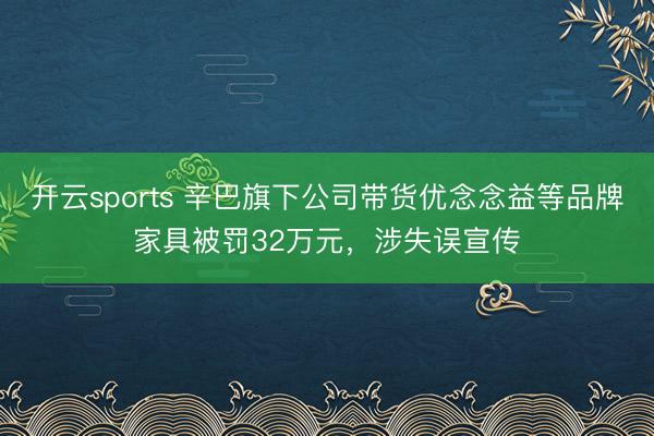 开云sports 辛巴旗下公司带货优念念益等品牌家具被罚32万元,涉失误宣传