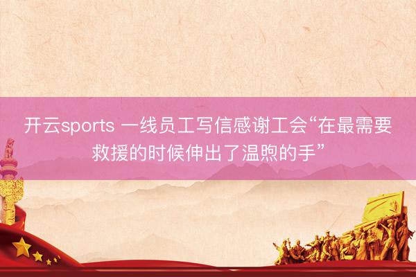 开云sports 一线员工写信感谢工会“在最需要救援的时候伸出了温煦的手”