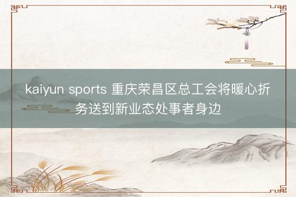 kaiyun sports 重庆荣昌区总工会将暖心折务送到新业态处事者身边