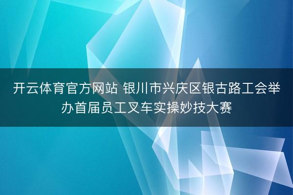 开云体育官方网站 银川市兴庆区银古路工会举办首届员工叉车实操妙技大赛
