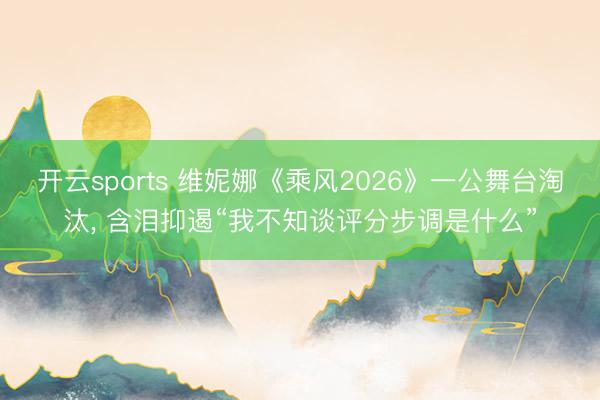 开云sports 维妮娜《乘风2026》一公舞台淘汰, 含泪抑遏“我不知谈评分步调是什么”