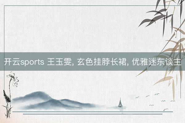 开云sports 王玉雯, 玄色挂脖长裙, 优雅迷东谈主