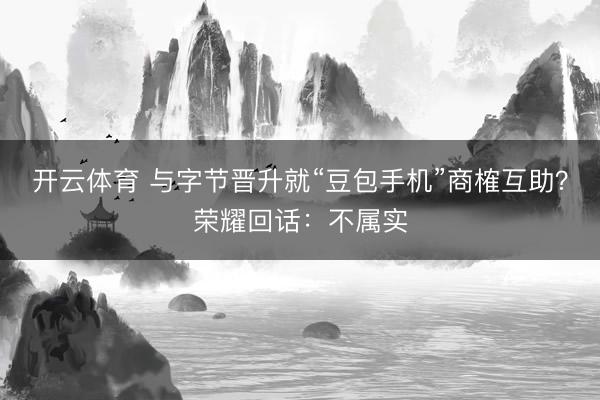 开云体育 与字节晋升就“豆包手机”商榷互助？荣耀回话：不属实