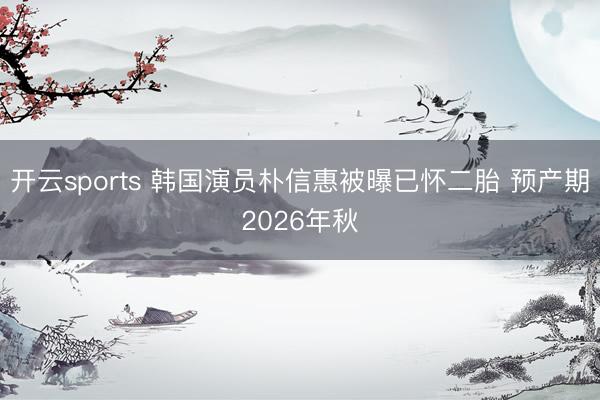 开云sports 韩国演员朴信惠被曝已怀二胎 预产期2026年秋