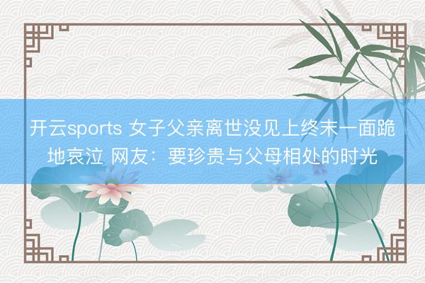 开云sports 女子父亲离世没见上终末一面跪地哀泣 网友：要珍贵与父母相处的时光