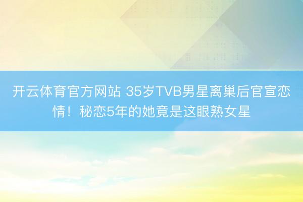 开云体育官方网站 35岁TVB男星离巢后官宣恋情！秘恋5年的她竟是这眼熟女星